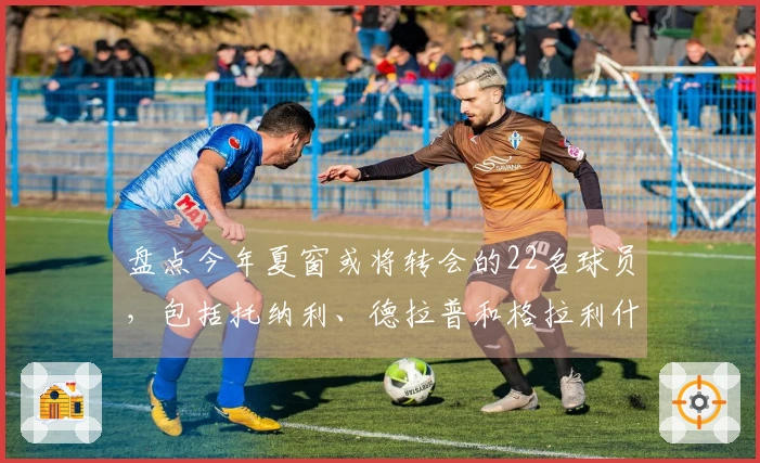 盘点今年夏窗或将转会的22名球员，包括托纳利、德拉普和格拉利什
