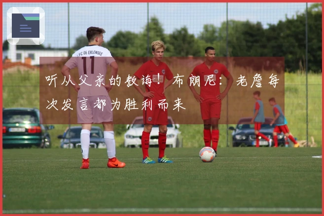 听从父亲的教诲！布朗尼：老詹每次发言都为胜利而来