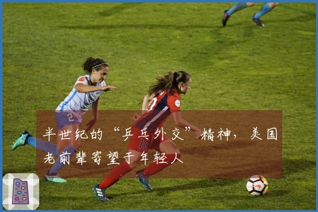 半世纪的“乒乓外交”精神，美国老前辈寄望于年轻人