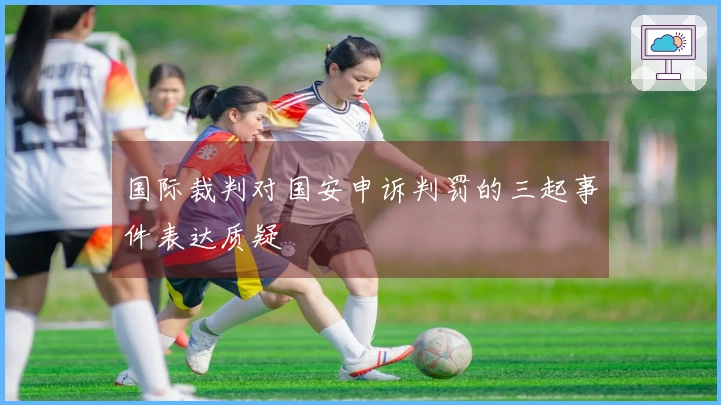 国际裁判对国安申诉判罚的三起事件表达质疑