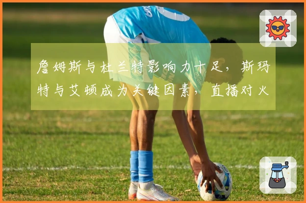 詹姆斯与杜兰特影响力十足，斯玛特与艾顿成为关键因素，直播对火箭形成挑战