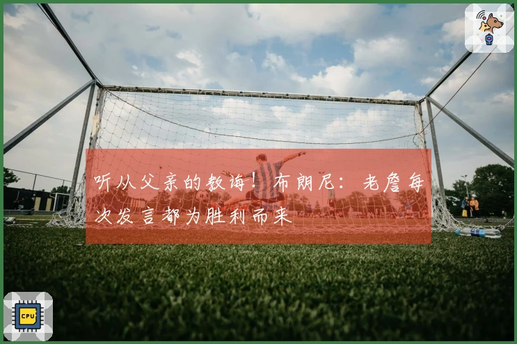 听从父亲的教诲！布朗尼：老詹每次发言都为胜利而来
