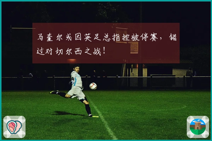马奎尔或因英足总指控被停赛，错过对切尔西之战！