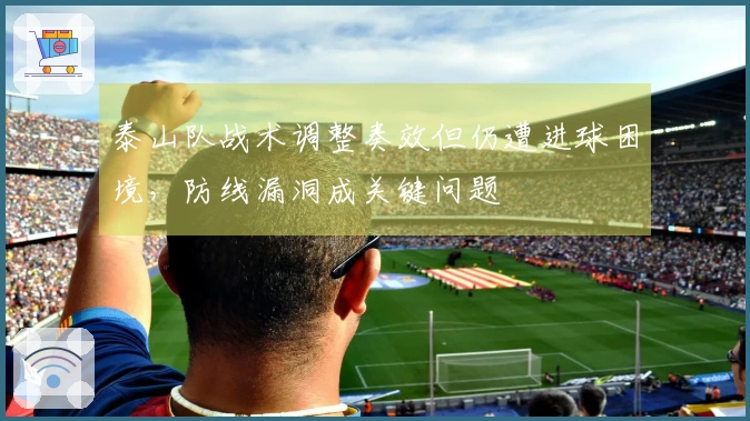 泰山队战术调整奏效但仍遭进球困境，防线漏洞成关键问题