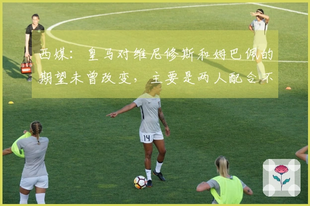 西媒：皇马对维尼修斯和姆巴佩的期望未曾改变，主要是两人配合不理想