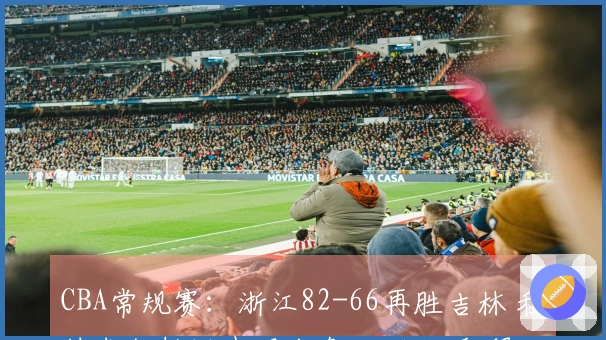 CBA常规赛：浙江82-66再胜吉林 程帅澎约翰逊表现出色 近九场取得八胜攀升至第六位