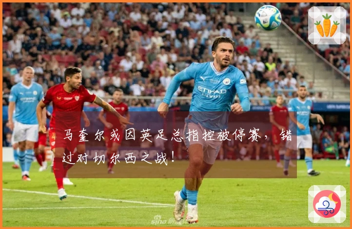 马奎尔或因英足总指控被停赛，错过对切尔西之战！